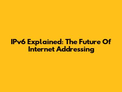 IPv6 Explained: The Future Of Internet Addressing