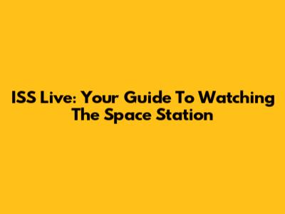 ISS Live: Your Guide To Watching The Space Station