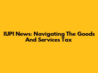 IUPI News: Navigating The Goods And Services Tax