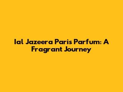 Ial Jazeera Paris Parfum: A Fragrant Journey