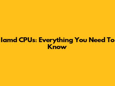Iamd CPUs: Everything You Need To Know
