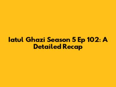 Iatul Ghazi Season 5 Ep 102: A Detailed Recap