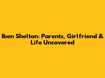 Iben Shelton: Parents, Girlfriend & Life Uncovered