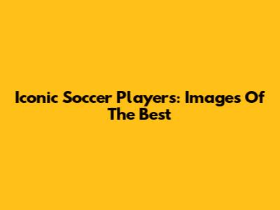 Iconic Soccer Players: Images Of The Best
