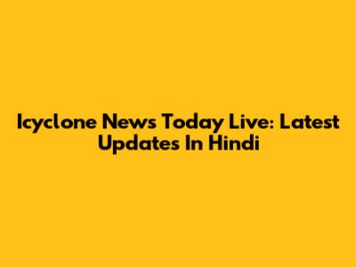 Icyclone News Today Live: Latest Updates In Hindi