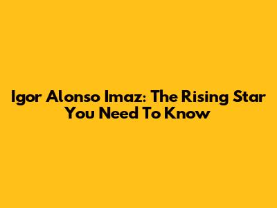 Igor Alonso Imaz: The Rising Star You Need To Know