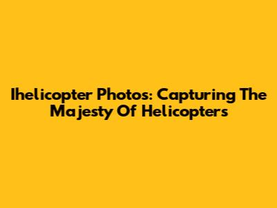 Ihelicopter Photos: Capturing The Majesty Of Helicopters