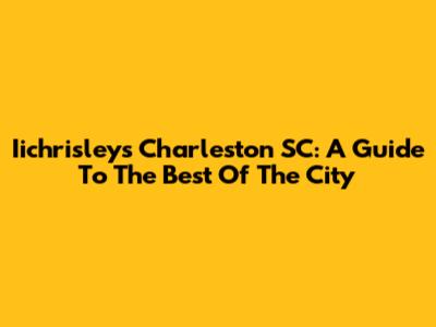 Iichrisley's Charleston SC: A Guide To The Best Of The City