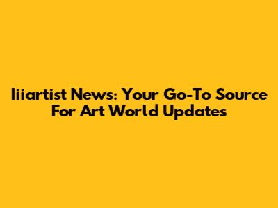 Iiiartist News: Your Go-To Source For Art World Updates