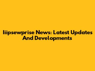 Iiipsewprise News: Latest Updates And Developments