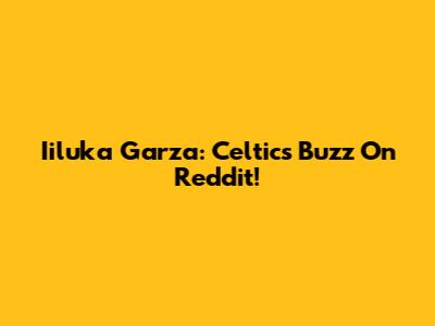 Iiluka Garza: Celtics Buzz On Reddit!