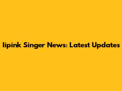 Iipink Singer News: Latest Updates