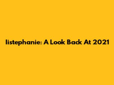 Iistephanie: A Look Back At 2021