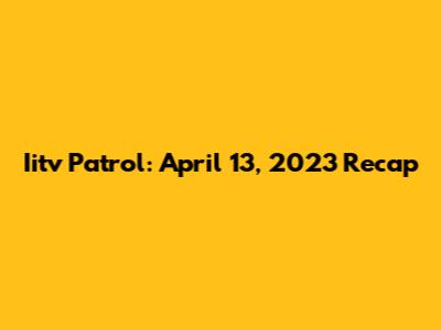 Iitv Patrol: April 13, 2023 Recap