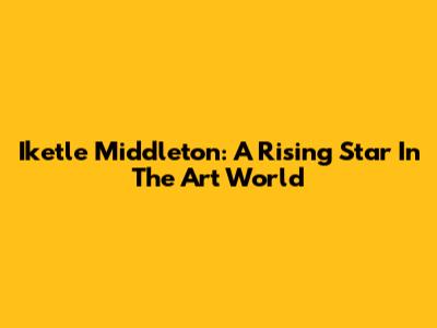 Iketle Middleton: A Rising Star In The Art World