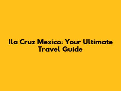 Ila Cruz Mexico: Your Ultimate Travel Guide