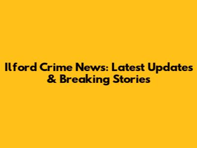 Ilford Crime News: Latest Updates & Breaking Stories