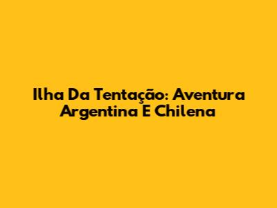 Ilha Da Tentação: Aventura Argentina E Chilena