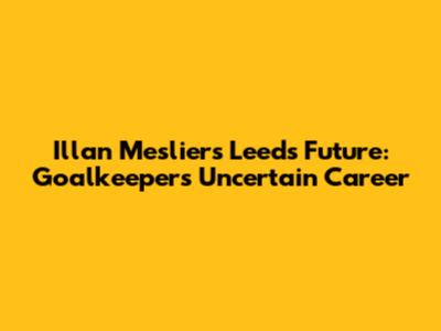 Illan Meslier's Leeds Future: Goalkeeper's Uncertain Career
