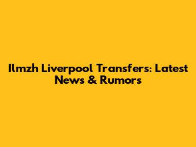 Ilmzh Liverpool Transfers: Latest News & Rumors