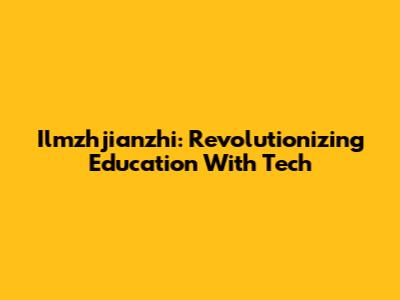 Ilmzhjianzhi: Revolutionizing Education With Tech