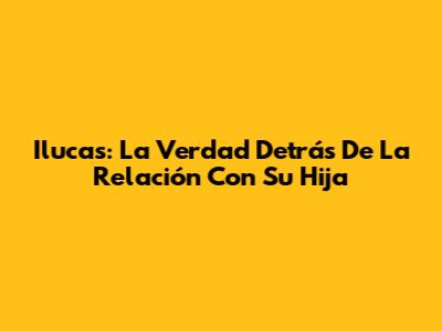 Ilucas: La Verdad Detrás De La Relación Con Su Hija