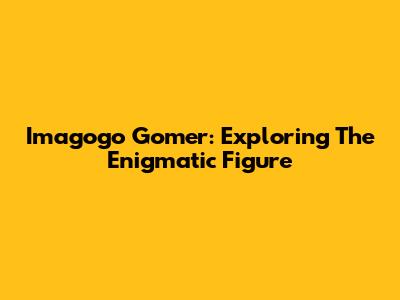 Imagogo Gomer: Exploring The Enigmatic Figure