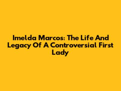 Imelda Marcos: The Life And Legacy Of A Controversial First Lady
