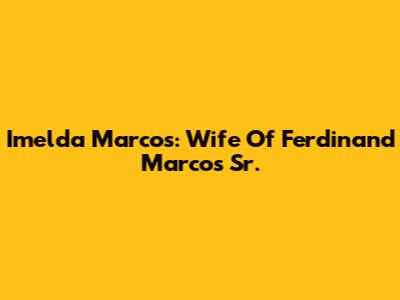 Imelda Marcos: Wife Of Ferdinand Marcos Sr.