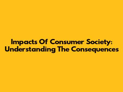 Impacts Of Consumer Society: Understanding The Consequences