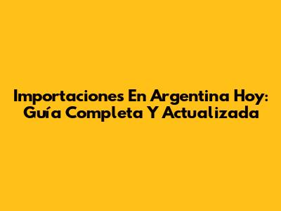 Importaciones En Argentina Hoy: Guía Completa Y Actualizada