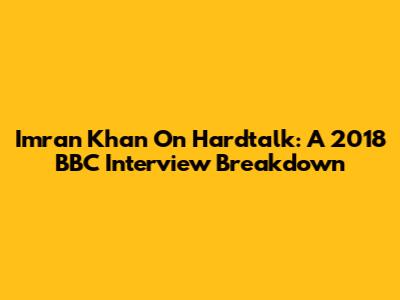 Imran Khan On Hardtalk: A 2018 BBC Interview Breakdown