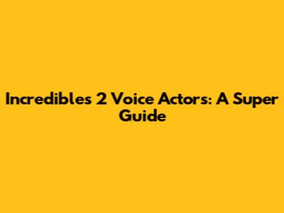 Incredibles 2 Voice Actors: A Super Guide