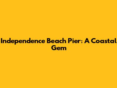 Independence Beach Pier: A Coastal Gem
