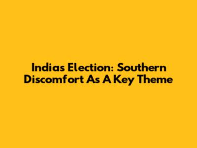 India's Election: Southern Discomfort As A Key Theme