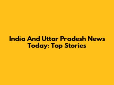 India And Uttar Pradesh News Today: Top Stories