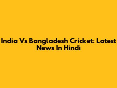 India Vs Bangladesh Cricket: Latest News In Hindi