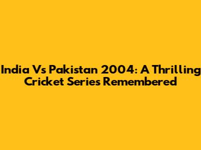 India Vs Pakistan 2004: A Thrilling Cricket Series Remembered