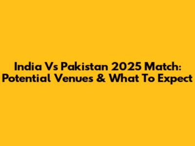 India Vs Pakistan 2025 Match: Potential Venues & What To Expect