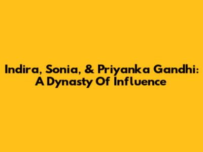Indira, Sonia, & Priyanka Gandhi: A Dynasty Of Influence
