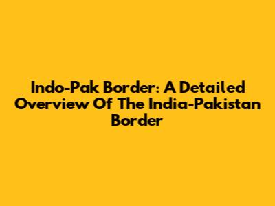 Indo-Pak Border: A Detailed Overview Of The India-Pakistan Border