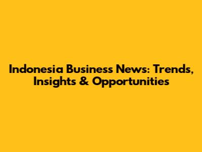 Indonesia Business News: Trends, Insights & Opportunities