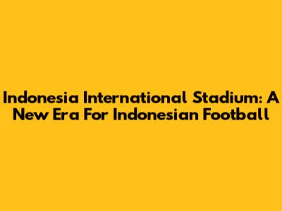 Indonesia International Stadium: A New Era For Indonesian Football