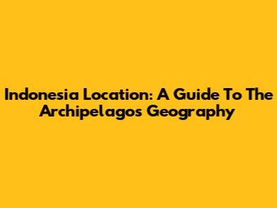 Indonesia Location: A Guide To The Archipelago's Geography