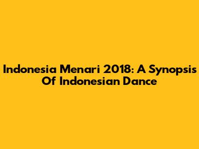 Indonesia Menari 2018: A Synopsis Of Indonesian Dance