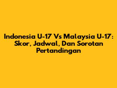 Indonesia U-17 Vs Malaysia U-17: Skor, Jadwal, Dan Sorotan Pertandingan