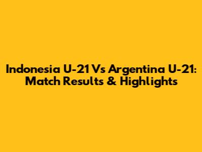 Indonesia U-21 Vs Argentina U-21: Match Results & Highlights