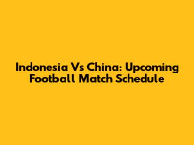 Indonesia Vs China: Upcoming Football Match Schedule