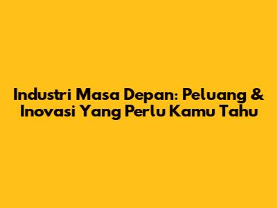 Industri Masa Depan: Peluang & Inovasi Yang Perlu Kamu Tahu