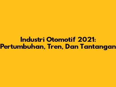 Industri Otomotif 2021: Pertumbuhan, Tren, Dan Tantangan